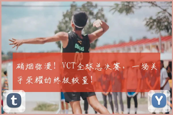 硝烟弥漫!VCT全球总决赛,一场关乎荣耀的终极较量!