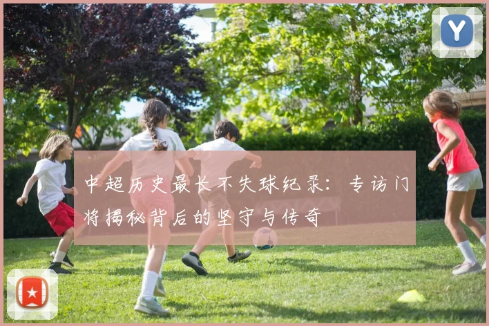 中超历史最长不失球纪录:专访门将揭秘背后的坚守与传奇