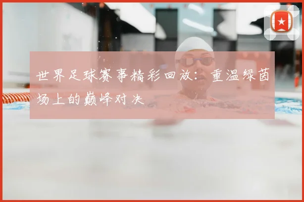 世界足球赛事精彩回放:重温绿茵场上的巅峰对决