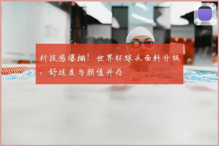 科技感爆棚!世界杯球衣面料升级,舒适度与颜值并存