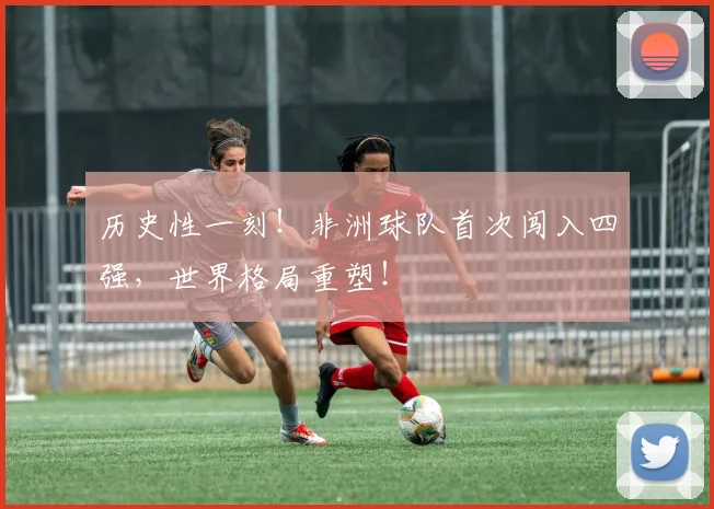 历史性一刻!非洲球队首次闯入四强,世界格局重塑!