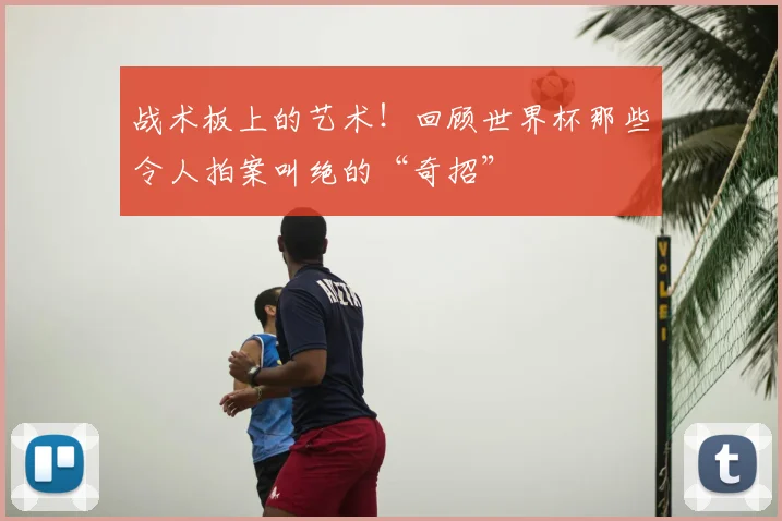 战术板上的艺术!回顾世界杯那些令人拍案叫绝的“奇招”